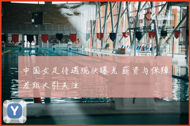 中国女足待遇现状曝光 薪资与保障差距大引关注