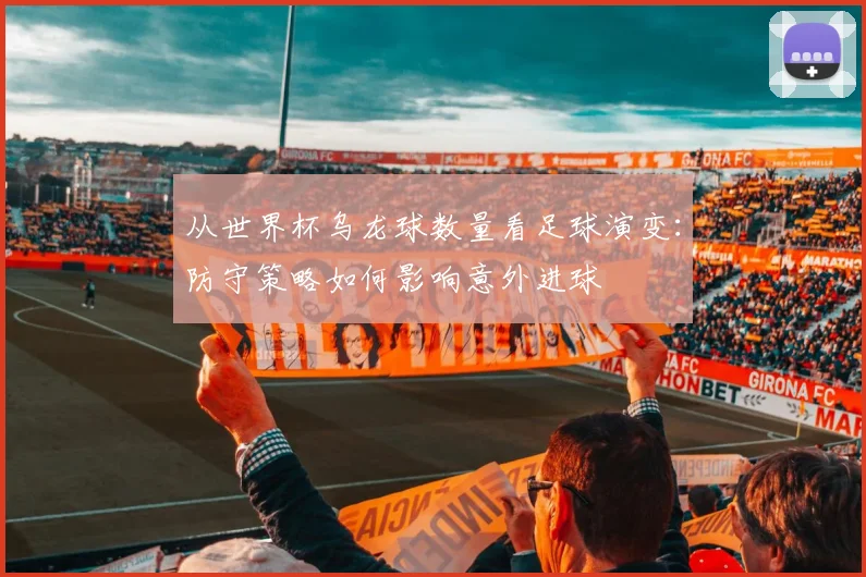 从世界杯乌龙球数量看足球演变:防守策略如何影响意外进球