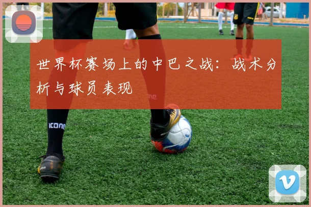 世界杯赛场上的中巴之战：战术分析与球员表现
