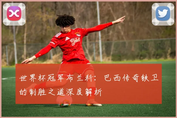 世界杯冠军布兰科:巴西传奇铁卫的制胜之道深度解析