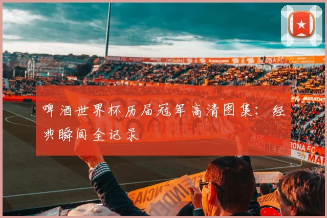 啤酒世界杯历届冠军高清图集:经典瞬间全记录