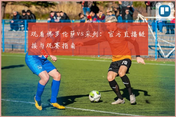 观看佛罗伦萨vs采列：官方直播链接与观赛指南