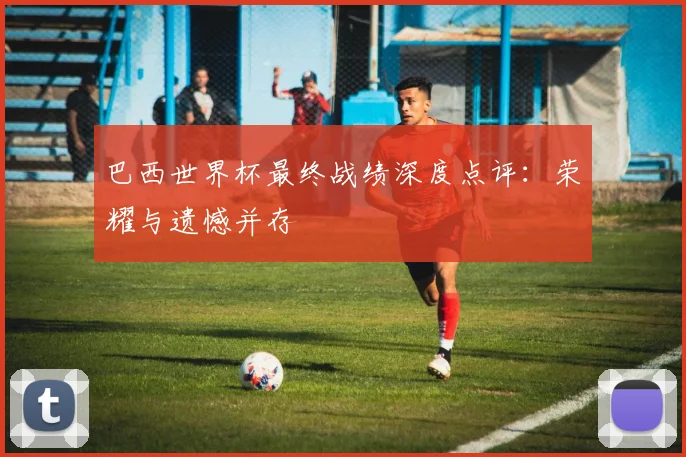 巴西世界杯最终战绩深度点评：荣耀与遗憾并存
