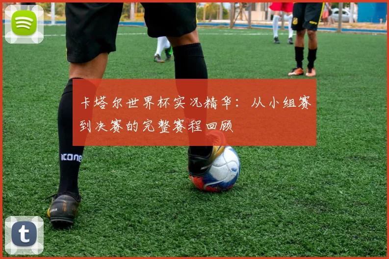 卡塔尔世界杯实况精华：从小组赛到决赛的完整赛程回顾