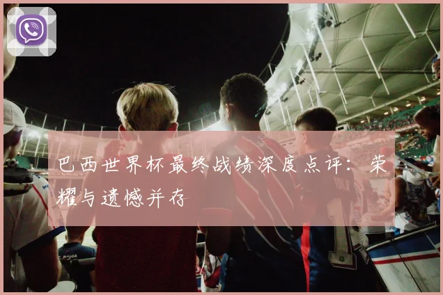 巴西世界杯最终战绩深度点评:荣耀与遗憾并存