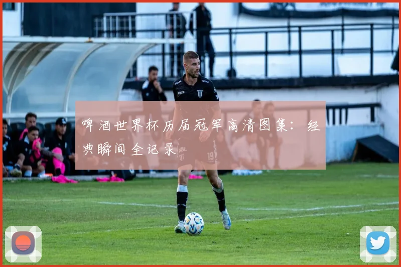 啤酒世界杯历届冠军高清图集:经典瞬间全记录