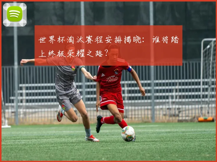 世界杯淘汰赛程安排揭晓：谁将踏上终极荣耀之路？